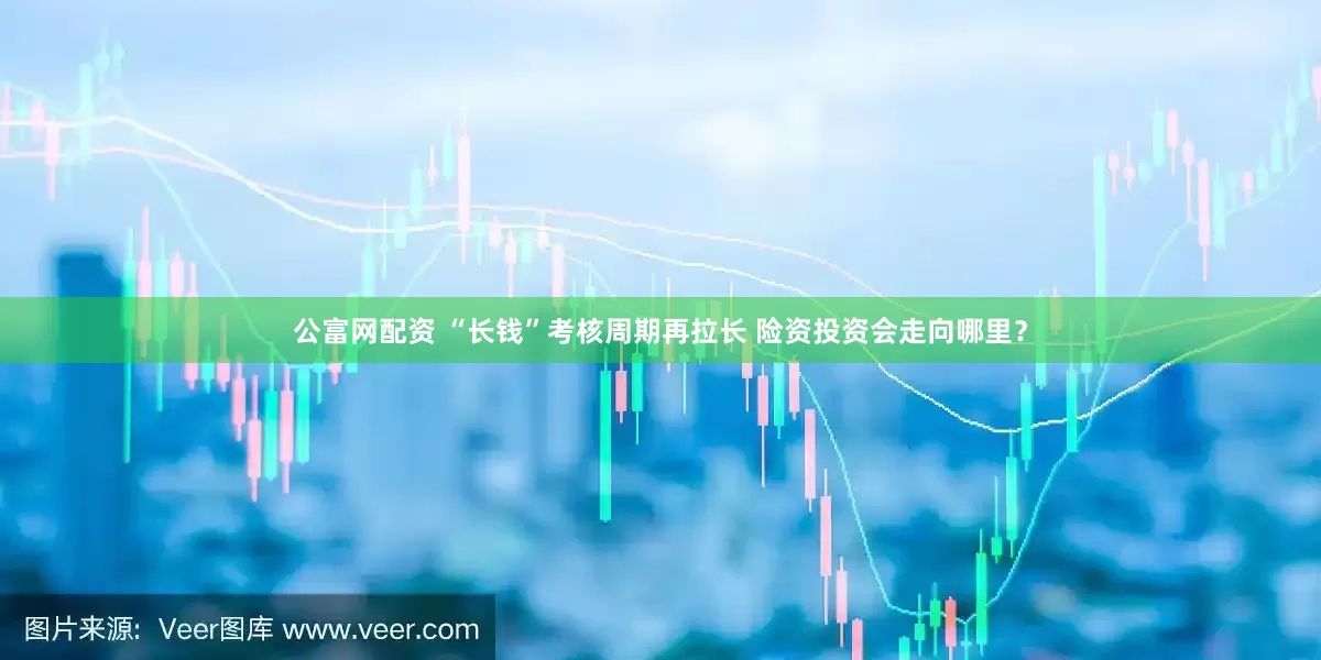公富网配资 “长钱”考核周期再拉长 险资投资会走向哪里？