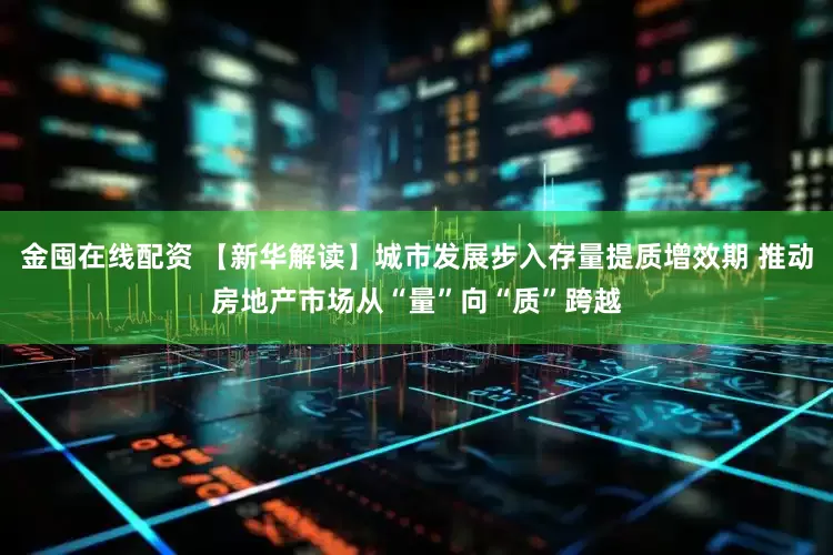 金囤在线配资 【新华解读】城市发展步入存量提质增效期 推动房地产市场从“量”向“质”跨越