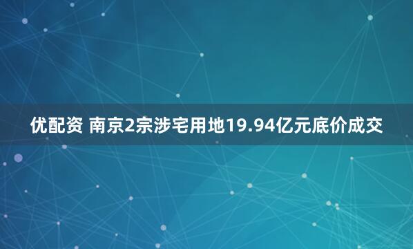 优配资 南京2宗涉宅用地19.94亿元底价成交