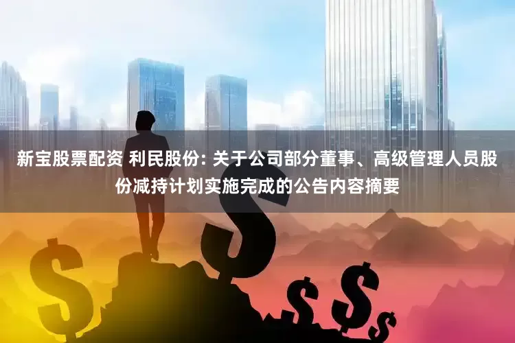新宝股票配资 利民股份: 关于公司部分董事、高级管理人员股份减持计划实施完成的公告内容摘要
