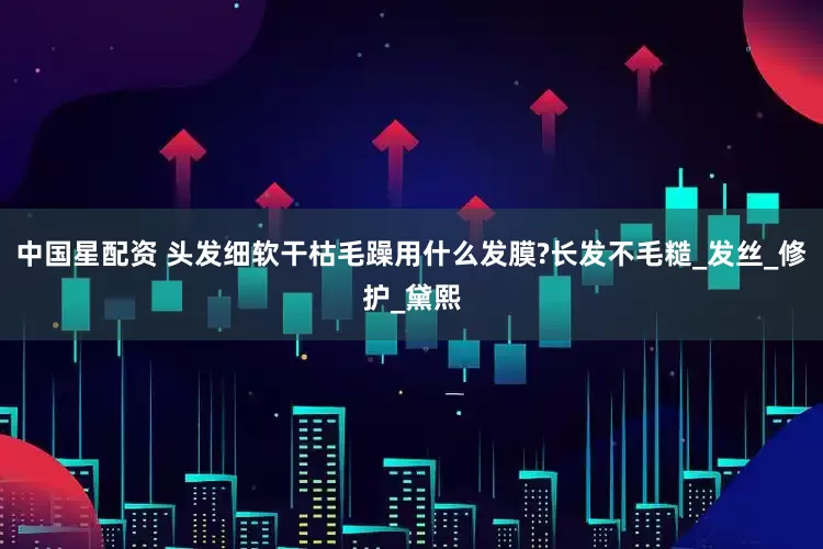中国星配资 头发细软干枯毛躁用什么发膜?长发不毛糙_发丝_修护_黛熙