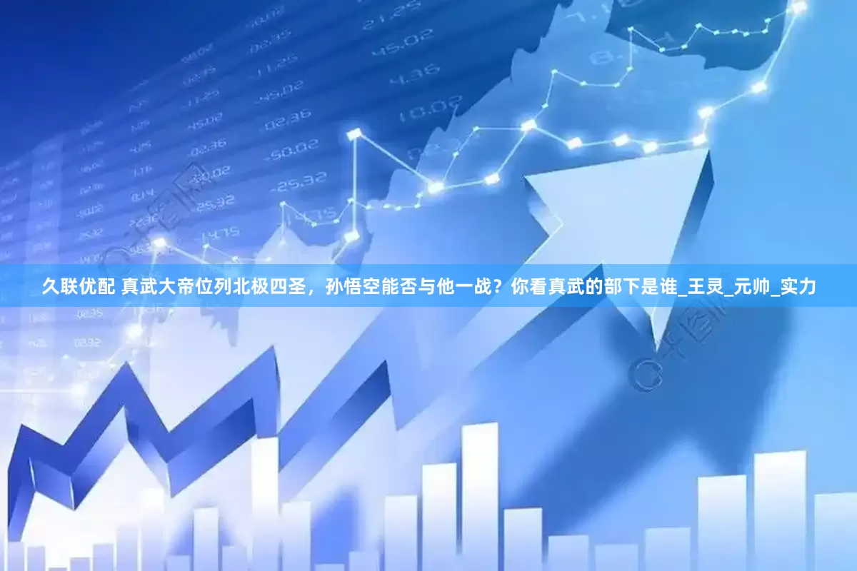 久联优配 真武大帝位列北极四圣，孙悟空能否与他一战？你看真武的部下是谁_王灵_元帅_实力