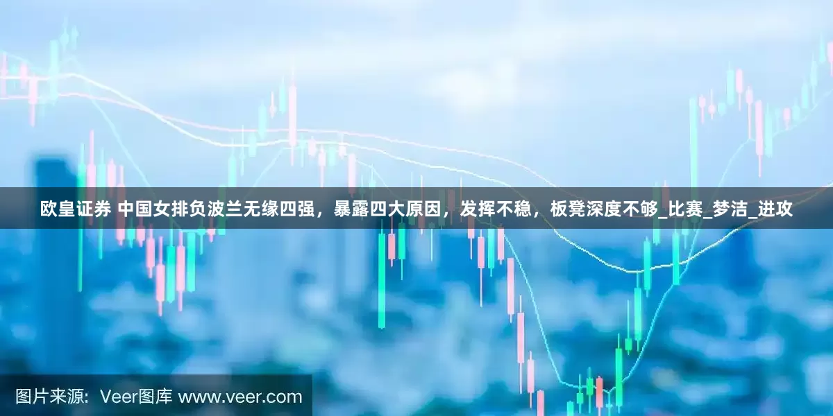 欧皇证券 中国女排负波兰无缘四强，暴露四大原因，发挥不稳，板凳深度不够_比赛_梦洁_进攻