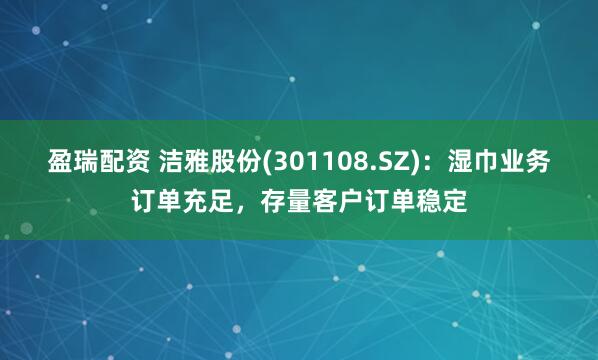 盈瑞配资 洁雅股份(301108.SZ)：湿巾业务订单充足，存量客户订单稳定