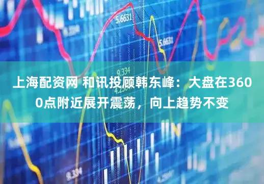 上海配资网 和讯投顾韩东峰：大盘在3600点附近展开震荡，向上趋势不变