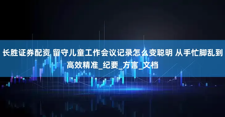 长胜证券配资 留守儿童工作会议记录怎么变聪明 从手忙脚乱到高效精准_纪要_方言_文档