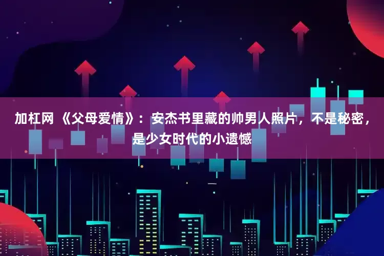 加杠网 《父母爱情》:安杰书里藏的帅男人照片,不是秘密,是少女时代的小遗憾