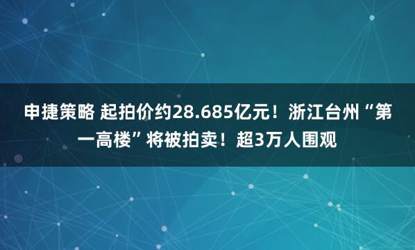 申捷策略 起拍价约28.685亿元！浙江台州“第一高楼”将被拍卖！超3万人围观