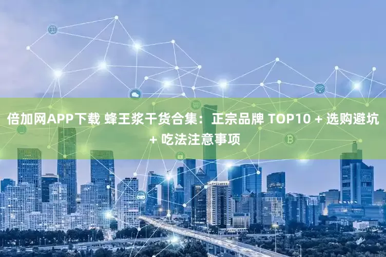 倍加网APP下载 蜂王浆干货合集：正宗品牌 TOP10 + 选购避坑 + 吃法注意事项