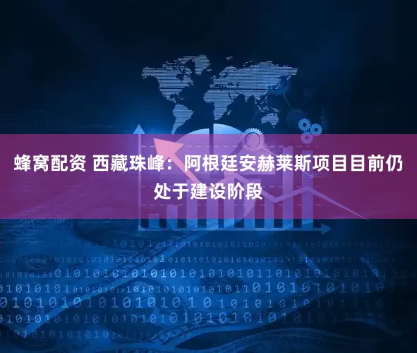 蜂窝配资 西藏珠峰：阿根廷安赫莱斯项目目前仍处于建设阶段