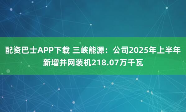 配资巴士APP下载 三峡能源：公司2025年上半年新增并网装机218.07万千瓦