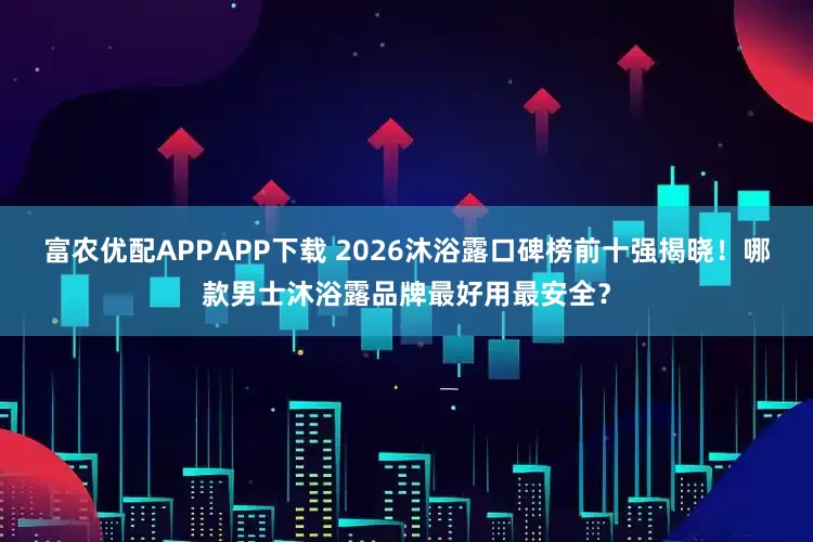 富农优配APPAPP下载 2026沐浴露口碑榜前十强揭晓！哪款男士沐浴露品牌最好用最安全？