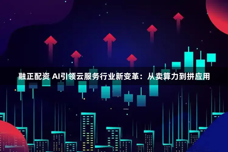 融正配资 AI引领云服务行业新变革：从卖算力到拼应用