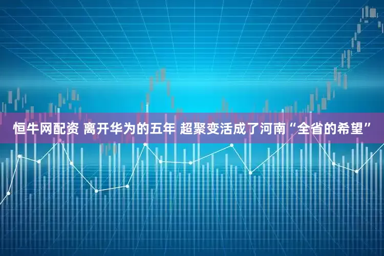 恒牛网配资 离开华为的五年 超聚变活成了河南“全省的希望”